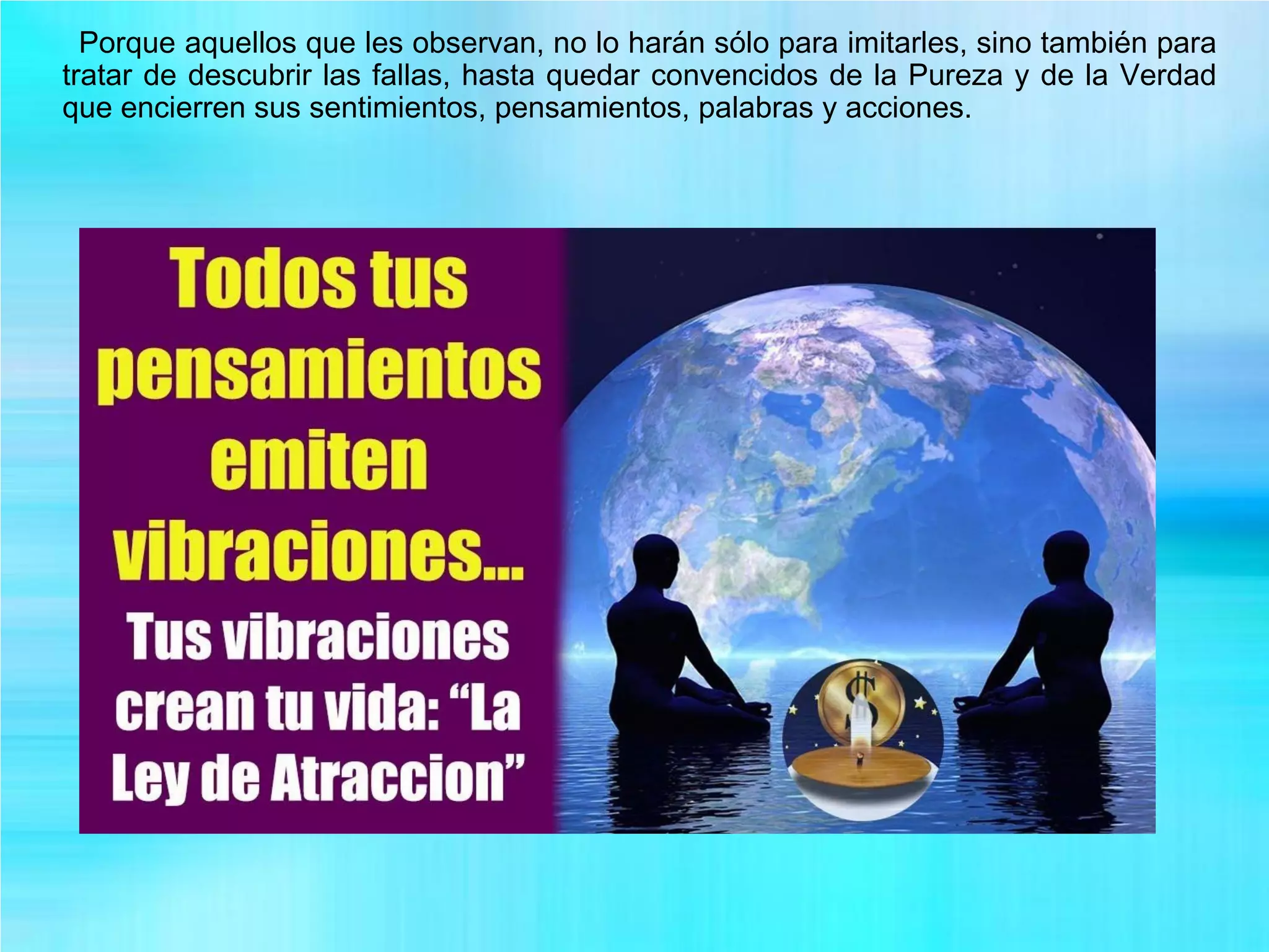 Porque aquellos que les observan, no lo harán sólo para imitarles, sino también para
tratar de descubrir las fallas, hasta quedar convencidos de la Pureza y de la Verdad
que encierren sus sentimientos, pensamientos, palabras y acciones.
 