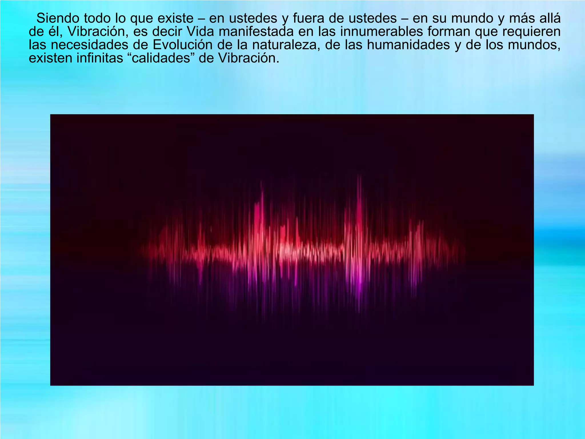 Siendo todo lo que existe – en ustedes y fuera de ustedes – en su mundo y más allá
de él, Vibración, es decir Vida manifestada en las innumerables forman que requieren
las necesidades de Evolución de la naturaleza, de las humanidades y de los mundos,
existen infinitas “calidades” de Vibración.
 