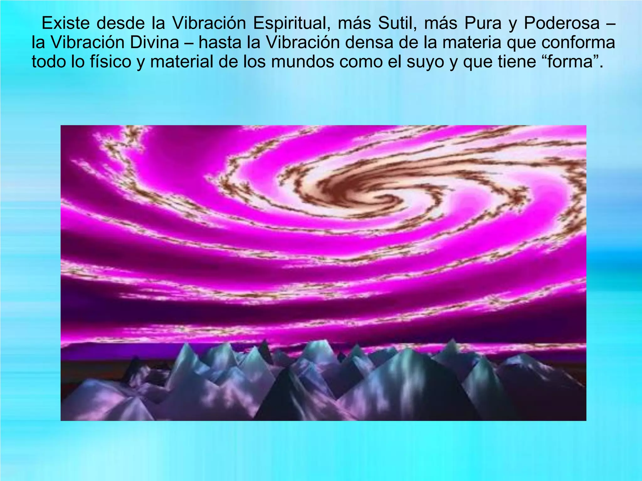 Existe desde la Vibración Espiritual, más Sutil, más Pura y Poderosa –
la Vibración Divina – hasta la Vibración densa de la materia que conforma
todo lo físico y material de los mundos como el suyo y que tiene “forma”.
 