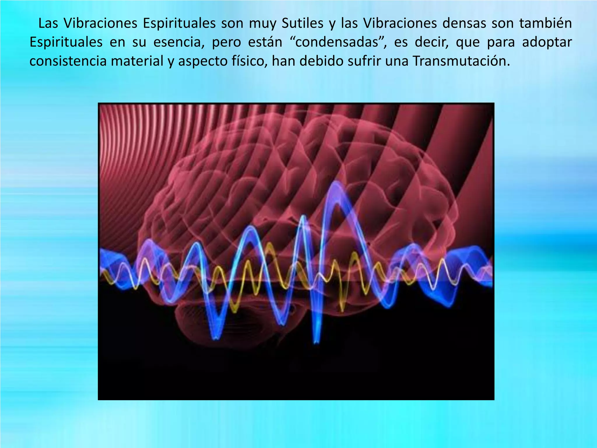 Las Vibraciones Espirituales son muy Sutiles y las Vibraciones densas son también
Espirituales en su esencia, pero están “condensadas”, es decir, que para adoptar
consistencia material y aspecto físico, han debido sufrir una Transmutación.
 