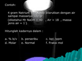 2323
Contoh:Contoh:
4 gram Natrium hidroksida dilarutkan dengan air4 gram Natrium hidroksida dilarutkan dengan air
sampai massanya 100 grsampai massanya 100 gr
(diketahui Mr NaOH = 40 , Air = 18 , massa(diketahui Mr NaOH = 40 , Air = 18 , massa
jenis air = 1 )jenis air = 1 )
Hitunglah kadarnya dalam :Hitunglah kadarnya dalam :
a. % b/va. % b/v b. perseribub. perseribu c. bpjc. bpj /ppm/ppm
d. Molard. Molar e. Normale. Normal f. Fraksi molf. Fraksi mol
 