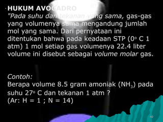 ..
4040
HUKUM AVOGADRO
"Pada suhu dan tekanan yang sama, gas-gas
yang volumenya sama mengandung jumlah
mol yang sama. Dari pernyataan ini
ditentukan bahwa pada keadaan STP (0o
C 1
atm) 1 mol setiap gas volumenya 22.4 liter
volume ini disebut sebagai volume molar gas.
Contoh:
Berapa volume 8.5 gram amoniak (NH3) pada
suhu 27o
C dan tekanan 1 atm ?
(Ar: H = 1 ; N = 14)
 