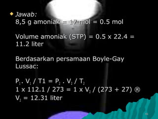  Jawab:Jawab:
88,,5 g amoniak = 17 mol = 0.5 mol5 g amoniak = 17 mol = 0.5 mol
Volume amoniak (STP) = 0.5 x 22.4 =Volume amoniak (STP) = 0.5 x 22.4 =
11.2 liter11.2 liter
Berdasarkan persamaan Boyle-GayBerdasarkan persamaan Boyle-Gay
Lussac:Lussac:
PP11 . V. V11 / T1 = P/ T1 = P22 . V. V22 / T/ T22
1 x 112.1 / 273 = 1 x V1 x 112.1 / 273 = 1 x V22 / (273 + 27) ®/ (273 + 27) ®
VV22 = 12.31 liter= 12.31 liter
4141
 