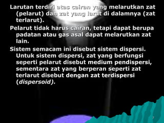 77
Larutan terdiriLarutan terdiri atas cairan yang melarutkan zatatas cairan yang melarutkan zat
(pelarut) dan zat yang larut di dalamnya (zat(pelarut) dan zat yang larut di dalamnya (zat
terlarut).terlarut).
PelarutPelarut tidak harus cairan, tetapi dapat berupatidak harus cairan, tetapi dapat berupa
padatan atau gas asal dapat melarutkan zatpadatan atau gas asal dapat melarutkan zat
lain.lain.
SistemSistem semacam ini disebut sistem dispersi.semacam ini disebut sistem dispersi.
Untuk sistem dispersi, zat yang berfungsiUntuk sistem dispersi, zat yang berfungsi
seperti pelarutseperti pelarut disebutdisebut medium pendispersi,medium pendispersi,
sementara zat yang berperan seperti zatsementara zat yang berperan seperti zat
terlarut disebutterlarut disebut dengandengan zat terdispersizat terdispersi
((dispersoid).dispersoid).
 