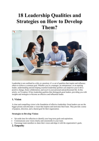 18 Leadership Qualities and
Strategies on How to Develop
Them?
Leadership is not confined to a title or a position; it’s a set of qualities that inspire and influence
others to achieve a common goal. Whether you’re a manager, an entrepreneur, or an aspiring
leader, understanding and developing essential leadership qualities can empower you to drive
positive change, foster collaboration, and excel in your personal and professional life. In this
article, we’ll explore 18 key leadership qualities that distinguish great leaders, providing you with
insights and strategies to become an effective and influential leader.
1. Vision
A clear and compelling vision is the foundation of effective leadership. Great leaders can see the
bigger picture and articulate a vision that inspires and motivates their team. They provide a sense
of purpose, direction, and a shared goal for their organization.
Strategies to Develop Vision:
 Set aside time for reflection to identify your long-term goals and aspirations.
 Communicate your vision clearly and consistently to your team.
 Encourage team members to share their vision and align it with the organization’s goals.
2. Empathy
 