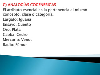 C) ANALOGÍAS COGENERICAS
El atributo esencial es la pertenencia al mismo
concepto, clase o categoría.
Largato: Iguana
Ensayo: Cuento
Oro: Plata
Caoba: Cedro
Mercurio: Venus
Radio: Fémur
 