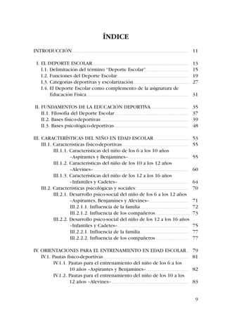 ÍNDICE
INTRODUCCIÓN ............................................................................................................................................................................................. 11

   I. EL DEPORTE ESCOLAR ............................................................................................................................................................                 13
      I.1. Delimitación del término “Deporte Escolar” .....................................................................                                                                           15
      I.2. Funciones del Deporte Escolar ....................................................................................................................                                         19
      I.3. Categorías deportivas y escolarización..........................................................................................                                                           27
      I.4. El Deporte Escolar como complemento de la asignatura de
           Educación Física .....................................................................................................................................................................     31

 II. FUNDAMENTOS DE LA EDUCACIÓN DEPORTIVA..............................................................                                                                                              35
     II.1. Filosofía del Deporte Escolar ........................................................................................................................                                     37
     II.2. Bases físico-deportivas ...............................................................................................................................................                    39
     II.3. Bases psicológico-deportivas .........................................................................................................................                                     48

III. CARACTERÍSTICAS DEL NIÑO EN EDAD ESCOLAR .........................................................                                                                                               53
     III.1. Características físico-deportivas ............................................................................................................                                            55
            III.1.1. Características del niño de los 6 a los 10 años
                     –Aspirantes y Benjamines– ..................................................................................................                                                     55
            III.1.2. Características del niño de los 10 a los 12 años
                     –Alevines– ..........................................................................................................................................................            60
            III.1.3. Características del niño de los 12 a los 16 años
                     –Infantiles y Cadetes– ...................................................................................................................                                       64
     III.2. Características psicológicas y sociales: ....................................................................................                                                             70
            III.2.1. Desarrollo psico-social del niño de los 6 a los 12 años
                     –Aspirantes, Benjamines y Alevines–................................................................                                                                              71
                     III.2.1.1. Influencia de la familia...............................................................................                                                               72
                     III.2.1.2. Influencia de los compañeros ......................................................                                                                                   73
            III.2.2. Desarrollo psico-social del niño de los 12 a los 16 años
                     –Infantiles y Cadetes– ...................................................................................................................                                       75
                     III.2.2.1. Influencia de la familia...............................................................................                                                               77
                     III.2.2.2. Influencia de los compañeros ......................................................                                                                                   77

IV. ORIENTACIONES PARA EL ENTRENAMIENTO EN EDAD ESCOLAR ....                                                                                                                                          79
    IV.1. Pautas fisico-deportivas...........................................................................................................................................                         81
           IV.1.1. Pautas para el entrenamiento del niño de los 6 a los
                   10 años –Aspirantes y Benjamines– .....................................................................                                                                            82
           IV.1.2. Pautas para el entrenamiento del niño de los 10 a los
                   12 años –Alevines– .............................................................................................................................                                   83


                                                                                                                                                                                                         9
 