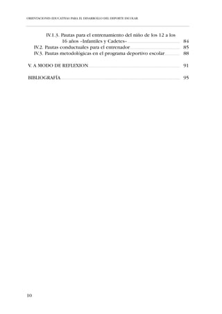 ORIENTACIONES EDUCATIVAS PARA EL DESARROLLO DEL DEPORTE ESCOLAR




              IV.1.3. Pautas para el entrenamiento del niño de los 12 a los
                      16 años –Infantiles y Cadetes– ...................................................................................... 84
       IV.2. Pautas conductuales para el entrenador.................................................................................. 85
       IV.3. Pautas metodológicas en el programa deportivo escolar......................... 88

V. A MODO DE REFLEXION...................................................................................................................................................... 91

BIBLIOGRAFÍA ................................................................................................................................................................................................... 95




10
 