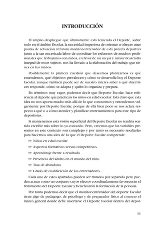 INTRODUCCIÓN

   El amplio despliegue que últimamente está teniendo el Deporte, sobre
todo en el ámbito Escolar, la necesidad imperiosa de orientar u ofrecer unas
pautas de actuación al futuro monitor-entrenador de esta parcela deportiva
junto a la tan necesitada labor de coordinar los esfuerzos de muchos profe-
sionales que trabajamos con niños, en favor de un mejor y mayor desarrollo
integral de estos sujetos, nos ha llevado a la elaboración del trabajo que tie-
nes en tus manos.
   Posiblemente la primera cuestión que deseemos plantearnos es qué
entendemos, qué objetivos prevalecen y cómo se desarrolla hoy el Deporte
Escolar, aunque también puede ser de nuestro interés saber a qué directri-
ces responde, cómo se adapta y quién lo organiza y prepara.
   En términos muy vagos podemos decir que Deporte Escolar, hace refe-
rencia al deporte que practican los niños en edad escolar. Está claro que esta
idea no nos aporta mucho más allá de lo que conocemos y entendemos vul-
garmente por Deporte Escolar, porque de ella bien poco se nos aclara res-
pecto a qué o a cómo atender y planificar entrenamientos para este tipo de
deportistas.
   Si mantenemos esta visión superficial del Deporte Escolar no tendría sen-
tido escribir más sobre lo ya conocido. Pero, creemos que las variables pre-
sentes en este contexto son complejas y por tanto es necesario resaltarlas
para hacernos una idea de lo que el Deporte Escolar comprende:
    