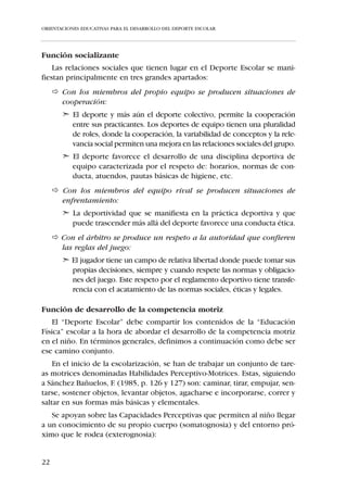 ORIENTACIONES EDUCATIVAS PARA EL DESARROLLO DEL DEPORTE ESCOLAR




  Haciendo un análisis del contenido que encierra su definición observa-
mos que lleva implícita las siguientes premisas:




     Competición

                      Afán de superación ante un contrincante determinado
                      -individual o colectivo- y/o universal, marca personal,
                                     record , clasificación, etc.


     Ejercicio
      físico
                       Entendiendo como tal las actividades centradas en el
                      desarrollo, mejora o mantenimiento de las capacidades
                                           corporales.



     Juego

                     Actividad recreativa natural de incertidumbre, sometida
                                al contexto en el que se desarrolla.




Reglamentación
                        La actividad deportiva está regida por normas muy
                                precisas, registradas y reconocidas.




     Institucionalización

                          El deporte se encuentra consagrado por una instancia
                                  oficialmente reconocida -federación-.




16
 