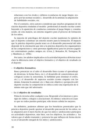 ORIENTACIONES EDUCATIVAS PARA EL DESARROLLO DEL DEPORTE ESCOLAR




    La Educación Física pretende educar tanto las capacidades perceptivas y
motrices como los aspectos expresivos, afectivos, comunicativos y cognos-
citivos de los alumnos, reconociendo como ejes básicos de su acción edu-
cativa al cuerpo y al movimiento, de ahí que las directrices educativas (MEC
1992) hacen explícitas las siguientes funciones del movimiento:

 Función de           El movimiento es uno de los instrumentos cognitivos fundamentales
 conocimiento         del individuo, tanto para conocerse a sí mismo, como para explorar
                      y estructurar su entorno inmediato.
 Función de           El individuo, a partir del movimiento, se orienta y toma referencias
 organización de      con respecto al mundo que le rodea, al mismo tiempo que toma con-
 las percepciones     ciencia de su propio cuerpo.
 Función              Mediante el movimiento, se mejora y aumenta la propia capacidad de
 anatómico/           movimiento en diferentes situaciones (manipulaciones, actividades
 funcional            lúdicas, actividades físicas de la vida cotidiana), ganando en habili-
                      dad, eficacia mecánica y en posibilidades y nuevas formas de movi-
                      miento.
 Función              El movimiento es una forma de comunicación y de expresión que el
 estética/            individuo utiliza en su comunicación habitual, pero que puede apren-
 comunicativa         der a utilizar mejor adquiriendo instrumentos que le permiten enri-
                      quecer la expresión, la creatividad y la sensibilidad estética, así como
                      producir y/o valorar manifestaciones artísticas y culturales basadas en
                      la expresión corporal y el movimiento.
 Función de           El individuo se relaciona, entre otras formas, a partir de actividades
 relación             físicas. En un primer estadio a partir del juego y, posteriormente, en
                      forma de actividades deportivas.
 Función              El movimiento facilita que el sujeto pueda demostrar su destreza,
 agonística           competir y superar dificultades como medio de afianzar su autocon-
                      cepto y de comprobar sus límites.
 Función              La persona puede mejorar su estado físico y su salud, así como pre-
 higiénica            venir cierto tipo de enfermedades, a partir del ejercicio físico y gra-
                      cias a la activación de su sistema respiratorio, cardiovascular, muscu-
                      lar y óseo.
 Función              El movimiento, la actividad física y los propios recursos corporales
 hedonista            son fuente de disfrute para el individuo. Además, a través de la acti-
                      vidad física programada, puede incidir sobre su propio cuerpo de
                      manera que se encuentre más identificado con la imagen que tiene
                      de sí mismo.
 Función de           La falta de movilidad por restricciones del medio, situaciones de
 compensación         sedentarismo, falta de espacios de expansión, etc., pueden producir
                      atrofias y descompensaciones que el movimiento se encargará de
                      compensar.
 Función              El individuo, a partir del ejercicio físico, se libera de tensiones y rees-
 catártica            tablece su equilibrio psíquico. Es un medio eficaz de ocupar positi-
                      vamente el tiempo de ocio.



32
 