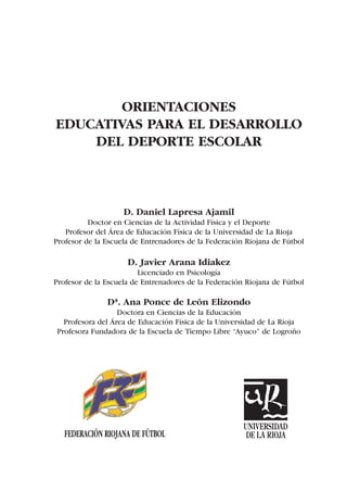 ORIENTACIONES
EDUCATIVAS PARA EL DESARROLLO
    DEL DEPORTE ESCOLAR



                    D. Daniel Lapresa Ajamil
          Doctor en Ciencias de la Actividad Física y el Deporte
   Profesor del Área de Educación Física de la Universidad de La Rioja
Profesor de la Escuela de Entrenadores de la Federación Riojana de Fútbol

                     D. Javier Arana Idiakez
                         Licenciado en Psicología
Profesor de la Escuela de Entrenadores de la Federación Riojana de Fútbol

               Dª. Ana Ponce de León Elizondo
                  Doctora en Ciencias de la Educación
  Profesora del Área de Educación Física de la Universidad de La Rioja
Profesora Fundadora de la Escuela de Tiempo Libre “Ayuco” de Logroño




                                                       UNIVERSIDAD
   FEDERACIÓN RIOJANA DE FÚTBOL                         DE LA RIOJA
 