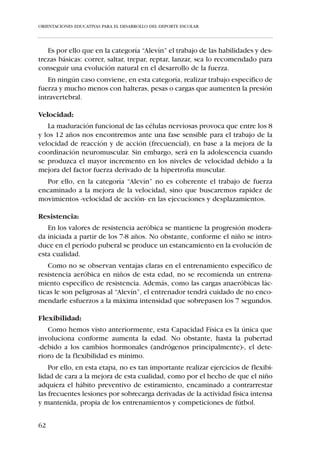 ORIENTACIONES EDUCATIVAS PARA EL DESARROLLO DEL DEPORTE ESCOLAR




   Recordamos las distintas categorías, edades y ciclos educativos del niño
de 6 a 10 años que ya fueron recogidas en el capítulo I.3.


               1er. Ciclo de Primaria             2º Ciclo de Primaria


                 1º     Aspirante     2º           3º     Benjamín   4º
               curso                  curso       curso              curso



                       6-8 años                         8-10 años


Perfil biológico:
   El crecimiento del niño de los 6 a los 8 años se caracteriza por ser pro-
gresivo y estable. El jugador “Aspirante” no sufre cambios bruscos en su
desarrollo corporal, lo que se traduce en un período de estabilidad motriz
favorecedor de la mejora en la coordinación global y segmentaria.
    Aproximadamente a los 8-10 años el niño experimenta un mayor creci-
miento en anchura que en altura, lo cual facilita que el “Benjamín” posea
formas más proporcionadas, redundando en favor de una mejora en su equi-
librio y coordinación.

Perfil en Condición Física:
   En relación al estado de las Capacidades Físicas Básicas, en las categorí-
as “Aspirante” y “Benjamín” se observa:

Fuerza:
  El paulatino y progresivo aumento de los niveles de fuerza que se pro-
duce en las categorías “Aspirante” y “Benjamín”, se debe sobre todo a las
mejoras en la sincronización inter e intra-muscular.
   La ejecución de las Habilidades Motrices Básicas como son: diferentes
tipos de desplazamientos, saltos, giros, golpeos, etc., desarrollan conve-
nientemente la evolución óptima de la fuerza en estas edades.
   En estas categorías no conviene, de ningún modo, realizar un entrena-
miento específico para la mejora de la fuerza, ya que la fragilidad de las
estructuras óseas, musculares y tendinosas, sobre todo en los puntos de
inserción, así lo contraindican.


56
 