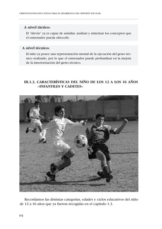 ORIENTACIONES EDUCATIVAS PARA EL DESARROLLO DEL DEPORTE ESCOLAR




Flexibilidad:
   Es la única Capacidad Física Básica que disminuye conforme aumenta la
edad. En esta regresión la pendiente es poco pronunciada hasta que el niño
entra en la adolescencia. En ese momento y debido a los cambios hormo-
nales -proliferación de andrógenos- y al amplio crecimiento de las extremi-
dades, la involución en los niveles de flexibilidad se acelera.
    En la edad que nos ocupa la pérdida de flexibilidad en el niño es míni-
ma, por lo que se le suponen valores óptimos en la escala de flexibilidad. Es
por ello que no tenga demasiado fundamento la realización de ejercicios de
flexibilidad en estas edades, a no ser que se entiendan como una estrategia
para crear un hábito higiénico de estiramientos de cara a la prevención de
lesiones.
    Está demostrado científicamente que el número de lesiones en el depor-
te se ha reducido notablemente desde que los ejercicios de estiramiento se
han incluido en los programas de entrenamiento; existe una clara relación
entre el exceso de tono, el aumento muscular y la consiguiente aparición de
lesiones. No obstante, en estas edades, debido a la escasa masa muscular del
niño y a la estabilidad en su crecimiento, el riesgo de lesión por acorta-
miento muscular es claramente inferior al que se presupone a partir de la
pubertad.

Perfil de desarrollo motor:
   La organización global del plano motor propia del desarrollo del niño de
6 años va a dar lugar a una motricidad mucho más diversificada, que irá evo-
lucionando durante el tránsito del niño por las categorías “Aspirante” y
“Benjamín”, con la correspondiente mejora en cuanto a la fluidez, eficacia
y economía del movimiento y su positiva repercusión en el aprendizaje de
la técnica deportiva. El desarrollo motor del niño de estas categorías se
caracteriza por una progresiva:
     • Mejora de las cualidades motrices -equilibrio y coordinación-.
     • Adquisición de la capacidad de modificar el movimiento en
       curso sin perder su fluidez.
     • Capacidad de relajación global y evolución en la relajación
       segmentaria.
     • Mejora de la velocidad segmentaria en detrimento de la preci-
       sión. Conforme se produce el paso a la categoría Benjamín la
       eficacia del movimiento es mayor.


58
 