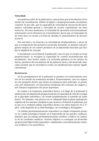 DANIEL LAPRESA, JAVIER ARANA, ANA PONCE DE LEÓN




   Recordamos las distintas categorías, edades y ciclos educativos del niño
de 10 a 12 años que ya fueron recogidas en el capítulo 1.3.



                           3er. Ciclo de Primaria


                             5º      Alevín       6º
                            curso                curso



                                    10-12 años


Perfil biológico:
   El crecimiento del niño en esta etapa es lento, manifestándose mayor-
mente en anchura que en altura; lo cual le hace estar más proporcionado,
ganando en equilibrio, vigor y coordinación -debido a la estabilidad en el
reconocimiento de la información proveniente del propio cuerpo-. Esto le
confiere a esta categoría grandes posibilidades de cara al trabajo de la téc-
nica deportiva.
   No obstante, según se aproxima el niño a la pubertad y coincidiendo con
los primeros signos de maduración sexual, el proceso de desarrollo somáti-
co se acelera. El jugador inicia el tránsito de una estructura morfológica de
niño a otra de adolescente -con disarmonía y un rápido crecimiento de las
extremidades-. En estos momentos existe poca estabilidad motriz apare-
ciendo conductas contradictorias en el control de la postura debido a las
disonancias producidas por el rápido cambio de sus estructuras músculo-
esqueléticas.

Perfil en Condición Física:
   En concreto, éste es el estado de las “Capacidades Físicas Básicas” en la
categoría “Alevín”:

Fuerza:
   El moderado incremento en los niveles de fuerza que se experimenta en
esta edad se debe a la mejora de la coordinación intra e intermuscular, pues-
to que hasta la adolescencia no se manifiesta un aumento de fuerza basado
en el desarrollo muscular -hipertrofia-.


                                                                                    61
 