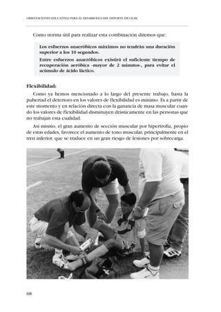 ORIENTACIONES EDUCATIVAS PARA EL DESARROLLO DEL DEPORTE ESCOLAR




   Es por ello que en la categoría “Alevín” el trabajo de las habilidades y des-
trezas básicas: correr, saltar, trepar, reptar, lanzar, sea lo recomendado para
conseguir una evolución natural en el desarrollo de la fuerza.
   En ningún caso conviene, en esta categoría, realizar trabajo específico de
fuerza y mucho menos con halteras, pesas o cargas que aumenten la presión
intravertebral.

Velocidad:
   La maduración funcional de las células nerviosas provoca que entre los 8
y los 12 años nos encontremos ante una fase sensible para el trabajo de la
velocidad de reacción y de acción (frecuencial), en base a la mejora de la
coordinación neuromuscular. Sin embargo, será en la adolescencia cuando
se produzca el mayor incremento en los niveles de velocidad debido a la
mejora del factor fuerza derivado de la hipertrofia muscular.
  Por ello, en la categoría “Alevín” no es coherente el trabajo de fuerza
encaminado a la mejora de la velocidad, sino que buscaremos rapidez de
movimientos -velocidad de acción- en las ejecuciones y desplazamientos.

Resistencia:
   En los valores de resistencia aeróbica se mantiene la progresión modera-
da iniciada a partir de los 7-8 años. No obstante, conforme el niño se intro-
duce en el período puberal se produce un estancamiento en la evolución de
esta cualidad.
   Como no se observan ventajas claras en el entrenamiento específico de
resistencia aeróbica en niños de esta edad, no se recomienda un entrena-
miento específico de resistencia. Además, como las cargas anaeróbicas lác-
ticas le son peligrosas al “Alevín”, el entrenador tendrá cuidado de no enco-
mendarle esfuerzos a la máxima intensidad que sobrepasen los 7 segundos.

Flexibilidad:
   Como hemos visto anteriormente, esta Capacidad Física es la única que
involuciona conforme aumenta la edad. No obstante, hasta la pubertad
-debido a los cambios hormonales (andrógenos principalmente)-, el dete-
rioro de la flexibilidad es mínimo.
    Por ello, en esta etapa, no es tan importante realizar ejercicios de flexibi-
lidad de cara a la mejora de esta cualidad, como por el hecho de que el niño
adquiera el hábito preventivo de estiramiento, encaminado a contrarrestar
las frecuentes lesiones por sobrecarga derivadas de la actividad física intensa
y mantenida, propia de los entrenamientos y competiciones de fútbol.


62
 