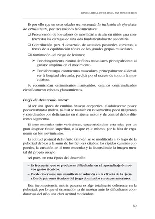DANIEL LAPRESA, JAVIER ARANA, ANA PONCE DE LEÓN




   A pesar de que en esta categoría el riesgo de este tipo de lesiones es míni-
mo, se verá drásticamente incrementado en un futuro no muy lejano, en el
que debido a las exigencias y requerimientos físicos del fútbol el deportista
cuente con una gran masa muscular, sobre todo en el tren inferior.

Perfil de desarrollo motor:
   En esta etapa se completa, por maduración, el proceso de integración del
Esquema Corporal, lo cual se traduce en las siguientes adquisiciones del
niño en la categoría:

   • Sistema postural consciente.
   • Posibilidades de relajación global y segmentaria.
   • Acceso a la dependencia e independencia funcional de brazos y pier-
     nas respecto al tronco.
   • Independencia de la acción de derecha e izquierda.


   Estas adquisiciones otorgan al deportista “Alevín” una motricidad alta-
mente diversificada, muy cercana ya a la propia del adulto, con las conse-
cuencias que se derivan a la hora de la planificación técnica de los conteni-
dos a abordar durante la temporada.

Perfil cognitivo:
   En el niño de 10 a 12 años se observa la declinación del simbolismo -imi-
tacion diferida de acciones, objetos, personas- y su motivación se ve enca-
minada a los juegos de reglas. Esto es debido a que su pensamiento alcan-
za el status de “formal-proposicional”. Es decir, el niño ya no sólo utiliza
datos concretos de la realidad, sino afirmaciones o enunciados (proposicio-
nes) que contienen esos datos. El “Alevín” toma los resultados de estas ope-
raciones concretas, las moldea en forma de proposiciones y luego opera
con ellas estableciendo vínculos lógicos.
   Además el niño en esta categoría es capaz de estructurar el espacio y el
tiempo, por lo que puede cambiar los puntos o ángulos de vista de los obje-
tos y también puede realizar esto con su cuerpo, siendo capaz de interiori-
zar la representación mental de sí mismo en movimiento.
    De cara a planificar entrenamientos y competiciones, las principales con-
clusiones que se desprenden de las características del niño en esta edad son
las siguientes:


                                                                                   63
 