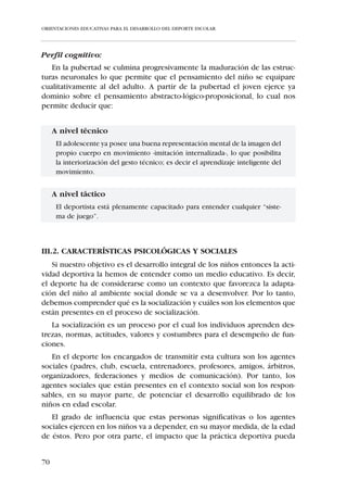 ORIENTACIONES EDUCATIVAS PARA EL DESARROLLO DEL DEPORTE ESCOLAR




     A nivel táctico:
      El “Alevín” ya es capaz de asimilar, analizar y sintetizar los conceptos que
      el entrenador pueda ofrecerle.


  A nivel técnico:
      El niño ya posee una representación mental de la ejecución del gesto téc-
      nico realizado, por lo que el entrenador puede profundizar en la mejora
      de la interiorización del gesto técnico.




     III.1.3. CARACTERÍSTICAS DEL NIÑO DE LOS 12 A LOS 16 AÑOS
              –INFANTILES Y CADETES–




   Recordamos las distintas categorías, edades y ciclos educativos del niño
de 12 a 16 años que ya fueron recogidas en el capítulo 1.3.


64
 