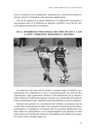 DANIEL LAPRESA, JAVIER ARANA, ANA PONCE DE LEÓN




       1er. Ciclo de Secundaria                   2º Ciclo de Secundaria


       1º                     2º
               Infantil                          1º
                                                         Cadete
                                                                          2º
      curso                   curso
                                               curso                      curso



              12-14 años                               14-16 años


Perfil biológico:
   La pubertad es el período de desarrollo que comprende las modificacio-
nes de orden anatómico y fisiológico que transforman el organismo infantil
en uno adulto. Cuando se estudia la vertiente psicológica que acompaña al
desarrollo puberal se emplea el término adolescencia.
    Crecimiento y maduración son procesos muy complejos y sumamente
delicados en lo que se refiere a la actividad física. Hay que tener en cuenta
que no existe una correlación directa entre la edad cronológica y la edad
fisiológica; como consecuencia, en las edades que nos ocupan, dentro de
un mismo equipo, podemos encontrarnos niños con diferente grado de
desarrollo.
   Generalizando, la pubertad se inicia a los 11 años en las chicas y a los 13
años en los chicos, existiendo una ruptura en el proceso de estabilidad
caracterizado en la etapa anterior que se correspondía con la Educación
Primaria.
   En estas edades la velocidad en el crecimiento puede llegar a los 12 cen-
tímetros por año que desemboca en una importante disarmonía en la per-
cepción del propio cuerpo -el brote de crecimiento comienza por las extre-
midades y acaba por el tronco-, rompiéndose la tendencia al alza en el con-
trol neuromuscular que se había producido durante la niñez. La razón evi-
dente de este cambio biológico, morfológico y funcional es el drástico
aumento en la producción de ciertas hormonas sexuales que hasta ese
momento se producían en proporciones mínimas.
   Este rápido crecimiento de las estructuras esqueléticas se traduce en una
etapa de gran fragilidad para las estructuras óseas, musculares y tendinosas.
No obstante, el problema del elevado número de lesiones en esta edad no
radica en el ejercicio físico en sí, que bien llevado a cabo no tiene que ser per-


                                                                                    65
 