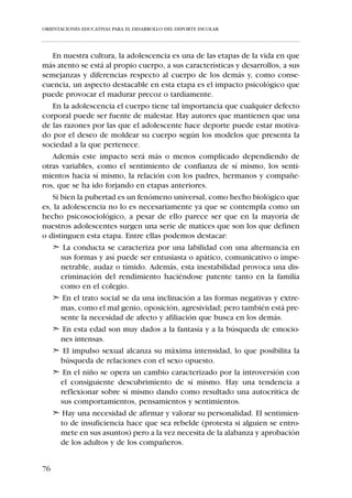 ORIENTACIONES EDUCATIVAS PARA EL DESARROLLO DEL DEPORTE ESCOLAR




Perfil cognitivo:
   En la pubertad se culmina progresivamente la maduración de las estruc-
turas neuronales lo que permite que el pensamiento del niño se equipare
cualitativamente al del adulto. A partir de la pubertad el joven ejerce ya
dominio sobre el pensamiento abstracto-lógico-proposicional, lo cual nos
permite deducir que:


     A nivel técnico
      El adolescente ya posee una buena representación mental de la imagen del
      propio cuerpo en movimiento -imitación internalizada-, lo que posibilita
      la interiorización del gesto técnico; es decir el aprendizaje inteligente del
      movimiento.


     A nivel táctico
      El deportista está plenamente capacitado para entender cualquier “siste-
      ma de juego”.



III.2. CARACTERÍSTICAS PSICOLÓGICAS Y SOCIALES
   Si nuestro objetivo es el desarrollo integral de los niños entonces la acti-
vidad deportiva la hemos de entender como un medio educativo. Es decir,
el deporte ha de considerarse como un contexto que favorezca la adapta-
ción del niño al ambiente social donde se va a desenvolver. Por lo tanto,
debemos comprender qué es la socialización y cuáles son los elementos que
están presentes en el proceso de socialización.
   La socialización es un proceso por el cual los individuos aprenden des-
trezas, normas, actitudes, valores y costumbres para el desempeño de fun-
ciones.
   En el deporte los encargados de transmitir esta cultura son los agentes
sociales (padres, club, escuela, entrenadores, profesores, amigos, árbitros,
organizadores, federaciones y medios de comunicación). Por tanto, los
agentes sociales que están presentes en el contexto social son los respon-
sables, en su mayor parte, de potenciar el desarrollo equilibrado de los
niños en edad escolar.
   El grado de influencia que estas personas significativas o los agentes
sociales ejercen en los niños va a depender, en su mayor medida, de la edad
de éstos. Pero por otra parte, el impacto que la práctica deportiva pueda


70
 