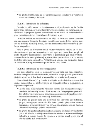 DANIEL LAPRESA, JAVIER ARANA, ANA PONCE DE LEÓN




tener en el proceso de socialización, depende de la orientación motivacio-
nal que valoren y transmitan estas personas significativas.
   Uno de los agentes con mayor influencia es la figura del entrenador. A
esta persona clave se le dedicará un apartado exclusivo con el fin de ofre-
cerle algunas pautas para su conducta.

   III.2.1. DESARROLLO PSICO-SOCIAL DEL NIÑO DE LOS 6 A LOS
            12 AÑOS –ASPIRANTES, BENJAMINES Y ALEVINES–




   Las relaciones del niño con los demás, en primer lugar su familia y pos-
teriormente los compañeros, le van a ir proporcionando una serie de des-
cubrimientos. Aquí quisieramos destacar el descubrimiento de sí mismo y
cómo influyen los diferentes agentes sociales en el desarrollo del autocon-
cepto (características que utilizamos para describirnos a nosotros mismos).
    Durante este período, el conocimiento de sí mismo se potencia más en
el niño. Este conocimiento se debe a la constante evaluación de los padres,
entrenadores y compañeros. Los juicios que las personas significativas rea-
lizan sobre las características y los comportamientos que presenta el niño
repercuten en él a la hora de valorarse como hábil o poco hábil en los aspec-
tos como correr, estudiar, jugar, etc.


                                                                                  71
 