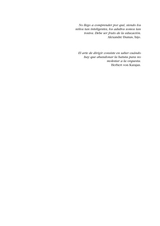 No llego a comprender por qué, siendo los
niños tan inteligentes, los adultos somos tan
      tontos. Debe ser fruto de la educación.
                       Alexandre Dumas, hijo.



 El arte de dirigir consiste en saber cuándo
     hay que abandonar la batuta para no
                      molestar a la orquesta.
                         Herbert von Karajan.
 