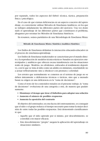 DANIEL LAPRESA, JAVIER ARANA, ANA PONCE DE LEÓN




IV.1.2. PAUTAS PARA EL ENTRENAMIENTO DEL NIÑO DE LOS 10 A
        LOS 12 AÑOS –ALEVINES–


  i Emplear gran variedad de juegos predeportivos en los que se mane-
    je el balón tanto con brazos como con piernas.
  i Trabajar la técnica deportiva en base a situaciones reales de juego.
    Para corregir defectos técnicos es necesario perseguir la interiori-
    zación del gesto a través de la repetición de ejercicios estereotipa-
    dos.
  i Acomodar la superficie del terreno de juego y el número de juga-
    dores a las posibilidades técnicas del niño. Por norma, reducir la
    superficie del campo en relación al número de jugadores aumenta
    la dificultad técnica del juego.
  i Ir de la táctica individual a la colectiva -1x1, 2x1, 2x2, etc-.
    Comenzar remarcando lo obvio y lo evidente, no dando nada por
    sabido; asentar de una manera lógica y significativa los nuevos
    aprendizajes sobre los ya adquiridos.
  i Trabajar el componente coordinativo de la Fuerza y la Velocidad a
    través de las habilidades motrices predeportivas o deportivas. No
    realizar un entrenamiento específico de Fuerza y Velocidad.
  i Dejar que sea el propio niño quien regule, inconscientemente, la
    intensidad de su desempeño en la práctica físico-deportiva. No rea-
    lizar un entrenamiento específico de Resistencia.
  i Ante el consecuente incremento en el riesgo de lesiones que acon-
    tece a partir de la pubertad, inculcar la conveniencia de realizar
    estiramientos antes y después de la práctica físico-deportiva.
  i Favorecer la práctica conjunta de chicos y chicas, ya que no exis-
    ten diferencias significativas en su rendimiento físico.




                                                                                 83
 