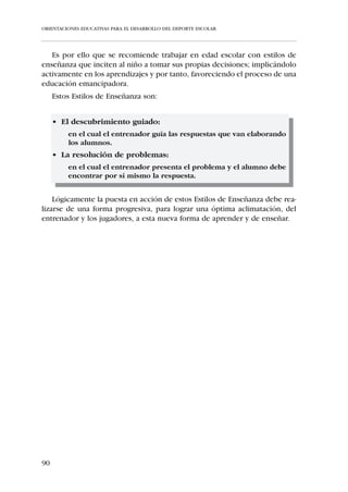 ORIENTACIONES EDUCATIVAS PARA EL DESARROLLO DEL DEPORTE ESCOLAR




IV.1.3. PAUTAS PARA EL ENTRENAMIENTO DEL NIÑO DE LOS 12 A
       LOS 16 AÑOS –INFANTILES Y CADETES–


     i Planificar los entrenamientos en base a la edad fisiológica, no cro-
       nológica, de los jugadores. Tener en cuenta que dentro de un
       mismo equipo podemos encontrarnos niños con diferente grado
       de desarrollo.
     i Ante las comprensibles dificultades que supone el brote de creci-
       miento puberal para la ejecución de patrones técnicos, promover
       la interiorización inteligente del gesto deportivo y no la velocidad
       en su ejecución. Como norma, la velocidad de ejecución está
       inversamente relacionada con la eficiencia en el movimiento.
     i Evaluar inicialmente los conocimientos tácticos del jugador y
       poner solución a sus deficiencias. Centrarse en los aspectos tácti-
       cos que contribuyan a la construcción del juego y no a su des-
       trucción.
     i Presentar estímulos específicos para el desarrollo de la fuerza en
       base a la hipertrofia muscular, mediante un entrenamiento con
       autocargas.
     i Desarrollar la velocidad de desplazamiento a partir de la mejora en
       la amplitud de zancada.
     i Combinar convenientemente esfuerzos aeróbicos y anaeróbicos.
       Los esfuerzos máximos no tendrán una duración superior a los
       diez segundos e irán acompañados del suficiente tiempo de recu-
       peración aeróbica para evitar el acúmulo de ácido láctico.
     i Antes y después de la práctica de actividad físico-deportiva, reali-
       zar estiramientos mantenidos bajo la premisa: “que moleste, pero
       no duela”. Evitar estiramientos con rebotes y lanzamientos vio-
       lentos.




84
 