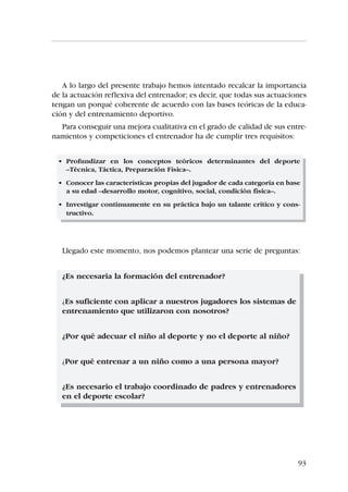 DANIEL LAPRESA, JAVIER ARANA, ANA PONCE DE LEÓN




Céntrate en la enseñanza y en la práctica de destrezas
   Cualquier enfoque positivo del entrenamiento resultaría poco útil si los
jugadores no mejoran su condición física o su técnica. Por tanto, en los
entrenamientos proporciona una amplia variedad de experiencias, asegúra-
te de que sean divertidas y que participen todos los jugadores.


Cambia frecuentemente las actividades
    Realiza progresiones secuenciales para que los niños obtengan éxito en
la realización de sus actividades. Adapta la actividad al niño y no el niño a
la actividad, pues es la mejor manera de asegurar su aprendizaje.


Establece expectativas realistas para cada niño
   En función de su edad y su repertorio previo (así será más fácil ofrecer
elogios sinceros) establece expectativas. Procura traducir dichas expectati-
vas en objetivos concretos para cada jugador. Comunica periódicamente
estos objetivos a los padres, especialmente con los niños menores de 9
años.


Conviértete en un excelente ejecutor de demostraciones y da
instrucciones cortas y simples
   Repite las demostraciones desde múltiples ángulos. Adapta tu lenguaje al
nivel de comprensión del niño. De esta manera, rentabilizarás al máximo el
tiempo de entrenamiento y de juego.


“Caza” a los niños haciendo cosas correctamente y recompensa no
sólo los resultados, sino también la ejecución técnica correcta
   Recompensa los logros de tus jugadores, independientemente del resul-
tado. Felicita y anima frecuentemente a tus jugadores. Las recompensas
deben de darse de una manera sincera para que sean efectivas.


Recompensa el esfuerzo además del resultado
   Sé positivo cuando las cosas van mal, si los jóvenes se esfuerzan al máxi-
mo. A quien da el 100% no se le puede pedir más. Así pues, los esfuerzos de
los jóvenes se deben reforzar tanto o más que los resultados.


                                                                                  87
 