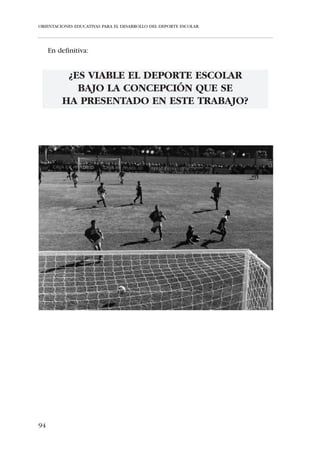 ORIENTACIONES EDUCATIVAS PARA EL DESARROLLO DEL DEPORTE ESCOLAR




Utiliza un enfoque positivo para corregir los errores
   Cuando un jugador comete un error, primero recuérdale algo que haya
hecho bien. En segundo lugar, dale la información necesaria para corregir el
error y termina con una consideración de ánimo para que vuelva a intentar,
sin miedo, la misma jugada. Los errores forman parte del proceso de apren-
dizaje, por lo tanto crea un entorno que reduzca el miedo a intentar cosas
más desafiantes.


Reduce los miedos de los niños al ejecutar nuevas tareas motrices
   Muestra cómo te has preocupado por su seguridad y reducirás sus mie-
dos a lesionarse.


Modifica las reglas para aumentar la acción y la participación de los
jugadores
   Cambia las reglas -por ejemplo, en fútbol indica a los árbitros que sólo
piten las faltas más graves- para que el juego no esté tantas veces interrum-
pido y aumente el tiempo de juego y el marcador.


Sé entusiasta
   ¡Es contagioso! Escucha, sonríe, interactúa con los jugadores, puesto que
estos responden adecuadamente a un entorno positivo. Identifica los
momentos educativos y sé un modelo a imitar.


IV.3. PAUTAS METODOLÓGICAS EN EL PROGRAMA DEPORTIVO
     ESCOLAR


     Los Métodos de Enseñanza son los caminos por los que el
     educador conduce al educando para alcanzar los objetivos
     predeterminados en el proceso de enseñanza-aprendizaje


   En el marco del Deporte Escolar propugnamos una Metodología de
Enseñanza Sintética, donde exista una estrecha relación entre la práctica
deportiva y la actividad cognoscitiva del niño. Es decir, abogamos por el
aprendizaje en base a situaciones reales de juego -juegos de posesión, juga-
das combinadas, etc.-, donde se encuentren presentes, integradamente y no


88
 