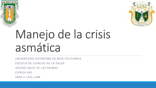 Manejo de la crisis
asmática
UNIVERSIDAD AUTÓNOMA DE BAJA CALIFORNIA
ESCUELA DE CIENCIAS DE LA SALUD
UNIDAD VALLE DE LAS PALMAS
CLÍNICA 465
SARA LI LEAL LAM
 