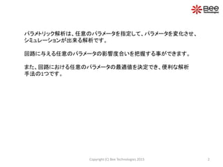 2Copyright (C) Bee Technologies 2015
パラメトリック解析は、任意のパラメータを指定して、パラメータを変化させ、
シミュレーションが出来る解析です。
回路に与える任意のパラメータの影響度合いを把握する事ができます。
また、回路における任意のパラメータの最適値を決定でき、便利な解析
手法の1つです。
 