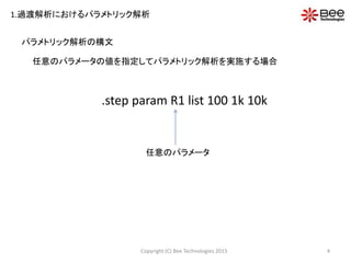 4Copyright (C) Bee Technologies 2015
1.過渡解析におけるパラメトリック解析
.step param R1 list 100 1k 10k
パラメトリック解析の構文
任意のパラメータ
任意のパラメータの値を指定してパラメトリック解析を実施する場合
 