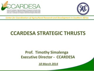 CCARDESA STRATEGIC THRUSTS
Prof. Timothy Simalenga
Executive Director - CCARDESA
18 March 2014
Center for Coordination of Agricultural Research and Development in Southern Africa
 
