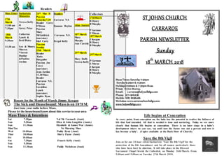 Readers
Mass Times
17th
March
11:00 am
7:30pm
18th
March
9:30am
11:30 am
Eucharistic
Ministries
Teresa Kelly
&
Gerry Price
Catherine
Lynch &
Brid Blake
Leo & Maura
Marren
Vincent
Dunbar
&Pauline
Jordan
24th Mar !8
Passion
Saturday7.30
Reader Corey
O’Down
Passion
Mary
McGoldrick
(narrator)
Edel Carty
Passion
Sunday
25th March
Reader
Katie
Hargadon
Passion Joe
Casey
(narrator)
Jean Jordan
11.30 Mass
Reader
Carraroe N.S.
Passion
Geraldine
Lynch
(narrator)
Sophie Ryan
Readers
Carraroe N.S
Eamonn Boylan
Carraroe N.S.
Fergal Kelly
Altar Society
18th March
Mary
Murphy
Ann Cassidy
25th March
Mary Duffy
Teresa Kelly
Collectors
17thMarch
R Henry
B Murphy
P Gorman
E Moran
18th March
J Keegan
R Henry
B Murphy
25th March
P Gorman
E Moran
J Keegan
R Henry
B Murphy
Rosary for the Month of March Jimmy Keegan
The Sick and Housebound: Mass is on 107FM.
Just tune your radio before Mass.
Please let the housebound knowabout this service in your area
Mass Times & Intentions
Sat 7.30pm Val Mc Cormack (Anni)
Sun 9.30am Ellen & John Loughlin (Annis)
Sun 11.30am Elizabeth & James War (Annis)
Mon/Tue No Morning Mass
Wed 10.00am Paddy Ryan (Anni)
Thur 10.00am Harry Payne (Anni)
Fri 10.00am
Sat 7.30pm Francis Kelly (Anni)
Sun 9.30am
Sun 11.30am Paddy Nicholson (Anni)
ST JOHNS CHURCH
CARRAROE
PARISH NEWSLETTER
Sunday
18th
MARCH 2018
Mass Times: Saturday 7:30pm
Sunday 9:30am & 11:30am
Holidays 10:00am & 7:30pmMass
Priest: Fr Jim Murray,
Email: carraroe@holywellsligo.com
Phone: 071-9162136
Mobile: 087-8198466
Websites: www.carraroechurchsligo.com
www.holywellsligo.com
Life begins at Conception
At every point, from conception on, the baby has the potential to realise the fullness of
life that God intended. All that is needed is time and nurturing. Today we see more
clearly that human life begins at conception. There is no later stage in a baby’s
development where we can say; ‘up until now the foetus was not a person and now it
has become a baby’. (Copies available at the Back Door of Church)
Save the 8th Vigil
Join us for our 24 hour silent Eucharistic 'Save the 8th Vigil' for the
protection of the 8th Amendment and for all women particularly those
who have been hurt by abortion. It will take place in the Blessed
Sacrament Chapel beside the Cathedral, on Monday 26th March. From
9.00am until 9.00am on Tuesday 27th March 2018.
 