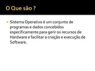  SistemaOperativo é um conjunto de
programas e dados concebidos
especificamente para gerir os recursos de
Hardware e facilitar a criação e execução de
Software.
 