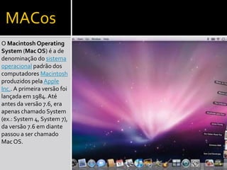 MACos
O Macintosh Operating
System (Mac OS) é a de
denominação do sistema
operacional padrão dos
computadores Macintosh
produzidos pela Apple
Inc..A primeira versão foi
lançada em 1984.Até
antes da versão 7.6, era
apenas chamado System
(ex.: System 4, System 7),
da versão 7.6 em diante
passou a ser chamado
MacOS.
 