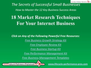 The Secrets of Successful Small Businesses How to Master the 12 Key Business Success Areas 18 Market Research Techniques For Your Internet Business Click on Any of the Following Powerful Free Resources: Free Business Growth Strategy Kit Free Employee Review Kit Free Business Startup Kit Free Performance Management Kit Free Business Management Templates www.lifecycle-performance-pros.com 