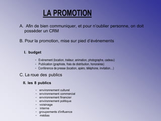 A. Afin de bien communiquer, et pour n’oublier personne, on doit
posséder un CRM
B. Pour la promotion, mise sur pied d’événements
I. budget
C. La roue des publics
II. les 8 publics
- Evénement (location, traiteur, animation, photographe, cadeau)
- Publication (graphiste, frais de distribution, honoraires)
- Conférence de presse (location, apéro, téléphone, invitation…)
- environnement culturel
- environnement commercial
- environnement financier
- environnement politique
- voisinage
- interne
- groupements d’influence
- médias
LA PROMOTION
 