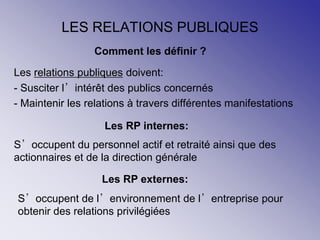 LES RELATIONS PUBLIQUES
Les relations publiques doivent:
- Susciter l’intérêt des publics concernés
- Maintenir les relations à travers différentes manifestations
Comment les définir ?
Les RP internes:
S’occupent du personnel actif et retraité ainsi que des
actionnaires et de la direction générale
Les RP externes:
S’occupent de l’environnement de l’entreprise pour
obtenir des relations privilégiées
 