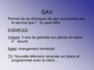 SAV
Permet de se distinguer de ses concurrents par
le service que l’on peut offrir:
EXEMPLES
Voiture: 3 ans de garantie sur pièces et mains
d’œuvre
Natel: changement immédiat
TV: Nouvelle télévision amenée sur place et
programmée avec le client…
 