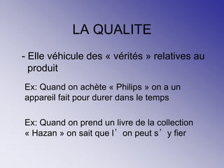 LA QUALITE
- Elle véhicule des « vérités » relatives au
produit
Ex: Quand on achète « Philips » on a un
appareil fait pour durer dans le temps
Ex: Quand on prend un livre de la collection
« Hazan » on sait que l’on peut s’y fier
 