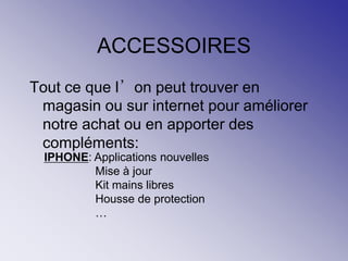 ACCESSOIRES
Tout ce que l’on peut trouver en
magasin ou sur internet pour améliorer
notre achat ou en apporter des
compléments:
IPHONE: Applications nouvelles
Mise à jour
Kit mains libres
Housse de protection
…
 