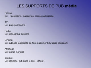 LES SUPPORTS DE PUB média
Presse
Ex: Quotidiens, magazines, presse spécialisée
TV
Ex: pub, sponsoring
Radio
Ex: sponsoring, publicité
Cinéma
Ex: publicité (possibilité de faire également du tabac et alcool!)
Affichage
Ex: format mondial,
Internet
Ex: bandeau, pub dans le site - yahoo! -
 