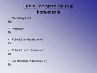 LES SUPPORTS DE PUB
hors-média
• Marketing direct
Ex:
• Promotion
Ex:
• Publicité sur lieu de vente
Ex:
• Publicité par l’événement
Ex
• Les Relations Publiques (RP)
Ex:
 