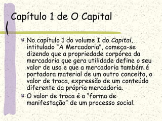 Capítulo 1 de O Capital
No capítulo 1 do volume I do Capital,
intitulado “A Mercadoria”, começa-se
dizendo que a propriedade corpórea da
mercadoria que gera utilidade define o seu
valor de uso e que a mercadoria também é
portadora material de um outro conceito, o
valor de troca, expressão de um conteúdo
diferente da própria mercadoria.
O valor de troca é a “forma de
manifestação” de um processo social.
 