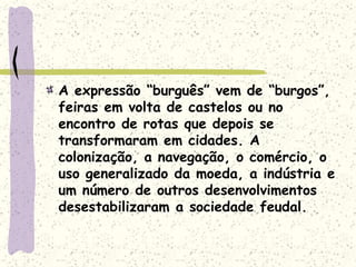A expressão “burguês” vem de “burgos”,
feiras em volta de castelos ou no
encontro de rotas que depois se
transformaram em cidades. A
colonização, a navegação, o comércio, o
uso generalizado da moeda, a indústria e
um número de outros desenvolvimentos
desestabilizaram a sociedade feudal.
 