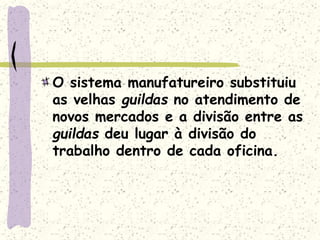O sistema manufatureiro substituiu
as velhas guildas no atendimento de
novos mercados e a divisão entre as
guildas deu lugar à divisão do
trabalho dentro de cada oficina.
 