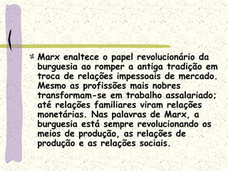 Marx enaltece o papel revolucionário da
burguesia ao romper a antiga tradição em
troca de relações impessoais de mercado.
Mesmo as profissões mais nobres
transformam-se em trabalho assalariado;
até relações familiares viram relações
monetárias. Nas palavras de Marx, a
burguesia está sempre revolucionando os
meios de produção, as relações de
produção e as relações sociais.
 