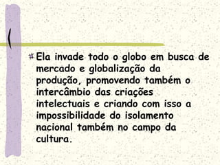 Ela invade todo o globo em busca de
mercado e globalização da
produção, promovendo também o
intercâmbio das criações
intelectuais e criando com isso a
impossibilidade do isolamento
nacional também no campo da
cultura.
 